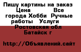 Пишу картины на заказ › Цена ­ 6 000 - Все города Хобби. Ручные работы » Услуги   . Ростовская обл.,Батайск г.